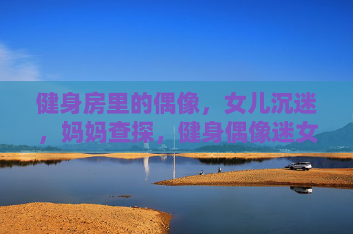 健身房里的偶像，女儿沉迷，妈妈查探，健身偶像迷女儿，妈妈暗探健身房