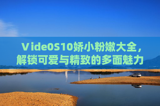 Ⅴide0S10娇小粉嫩大全，解锁可爱与精致的多面魅力，娇小粉嫩，解锁可爱与精致的多面魅力