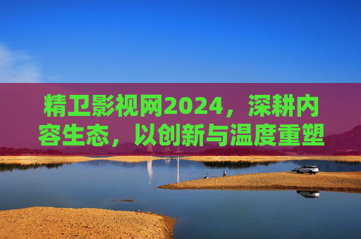 精卫影视网2024，深耕内容生态，以创新与温度重塑影视连接，精卫影视网2024，深耕内容生态 创新温度重塑影视连接