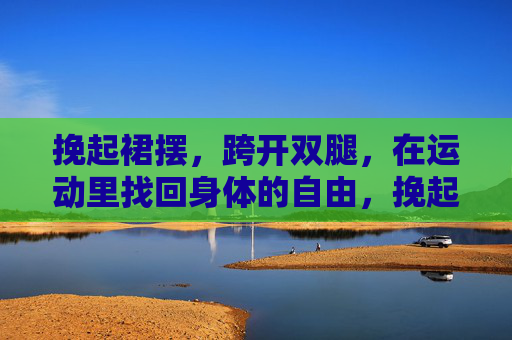 挽起裙摆，跨开双腿，在运动里找回身体的自由，挽起裙摆，步履生风，运动中的身体觉醒