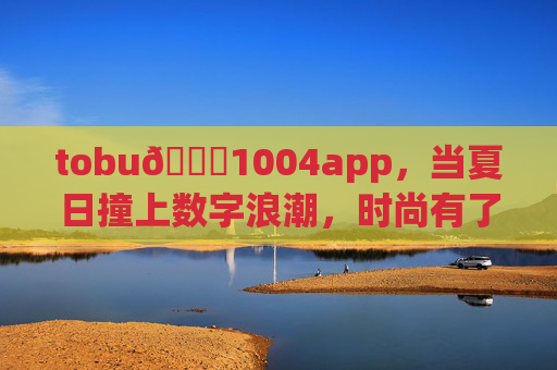 tobu👙1004app，当夏日撞上数字浪潮，时尚有了一键触达的温度，夏日撞上数字浪潮，时尚一键触达温度