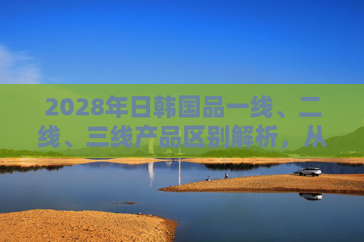 2028年日韩国品一线、二线、三线产品区别解析，从技术到市场的分层逻辑，2028年日韩国品一二三线产品技术市场分层解析