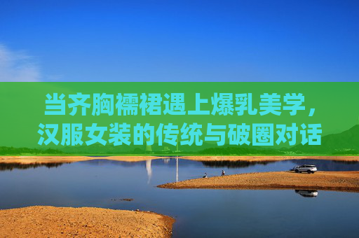 当齐胸襦裙遇上爆乳美学，汉服女装的传统与破圈对话，齐胸襦裙与爆乳美学的传统破圈对话