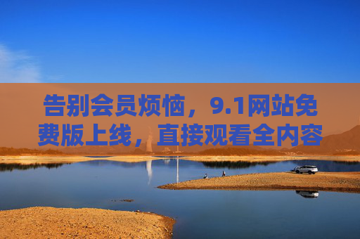 告别会员烦恼，9.1网站免费版上线，直接观看全内容无广告，告别会员烦恼！9.1网站免费版上线，直接观看全内容无广告