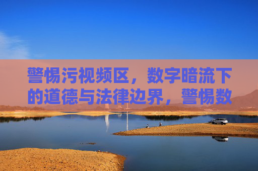 警惕污视频区，数字暗流下的道德与法律边界，警惕数字暗流下的污视频区，道德与法律边界