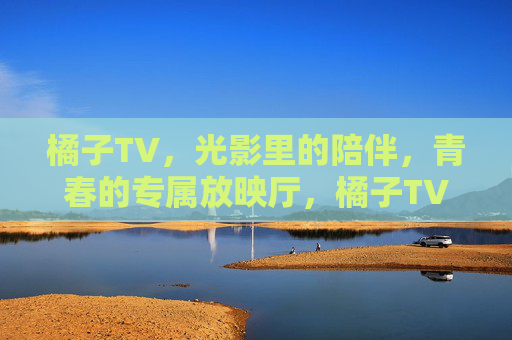 橘子TV，光影里的陪伴，青春的专属放映厅，橘子TV，光影里的青春专属放映厅
