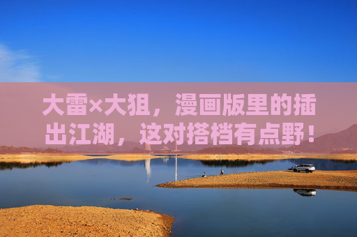 大雷×大狙，漫画版里的插出江湖，这对搭档有点野！大雷×大狙，漫画江湖野搭档