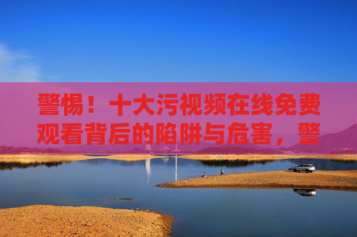 警惕！十大污视频在线免费观看背后的陷阱与危害，警惕！十大污视频在线免费观看的陷阱与危害