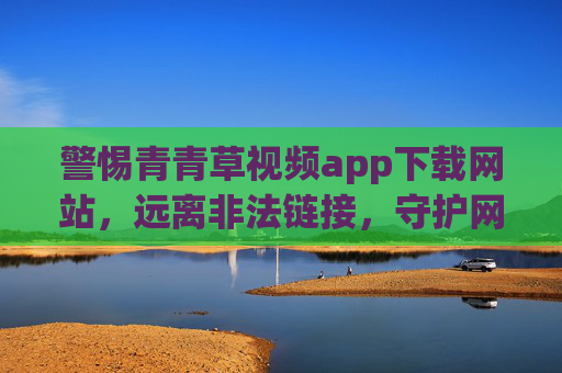 警惕青青草视频app下载网站，远离非法链接，守护网络安全与清朗空间，警惕青青草视频app非法下载网站，守护网络安全与清朗空间