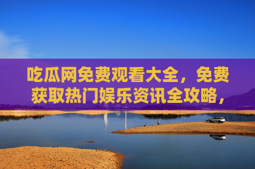 吃瓜网免费观看大全，免费获取热门娱乐资讯全攻略，吃瓜网免费观看大全，热门娱乐资讯全攻略