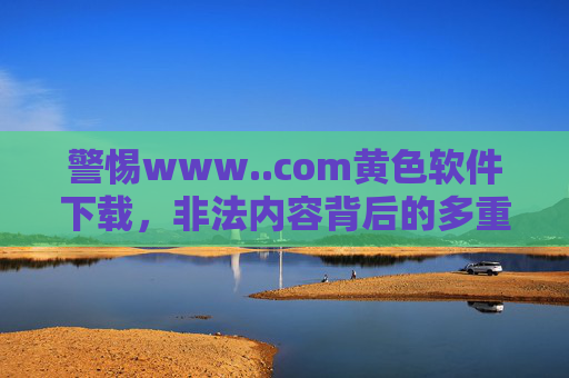 警惕www..com黄色软件下载，非法内容背后的多重危害与法律警示，警惕黄色软件下载，非法内容的多重危害与法律警示