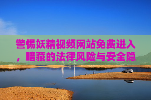 警惕妖精视频网站免费进入，暗藏的法律风险与安全隐患，警惕免费妖精视频网站，法律风险与安全隐患并存