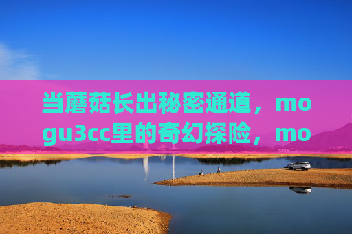 当蘑菇长出秘密通道，mogu3cc里的奇幻探险，mogu3cc蘑菇秘密通道奇幻探险