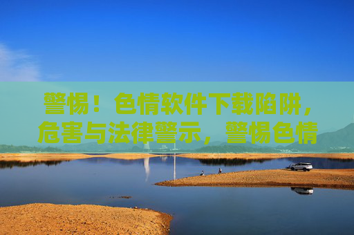 警惕！色情软件下载陷阱，危害与法律警示，警惕色情软件下载陷阱，危害与法律警示