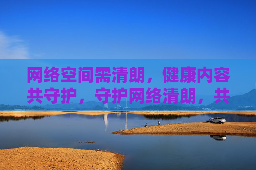 网络空间需清朗，健康内容共守护，守护网络清朗，共护健康内容
