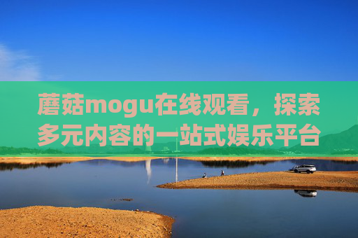 蘑菇mogu在线观看，探索多元内容的一站式娱乐平台，蘑菇mogu，多元内容一站式在线娱乐平台