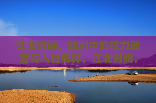 江北财阀，韩剧中的权力迷宫与人性博弈，江北财阀，韩剧中的权力迷宫与人性博弈