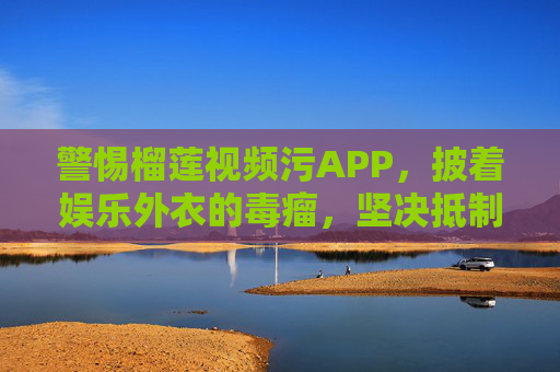 警惕榴莲视频污APP，披着娱乐外衣的毒瘤，坚决抵制！警惕榴莲视频污APP，披娱乐外衣的数字毒瘤，坚决抵制！