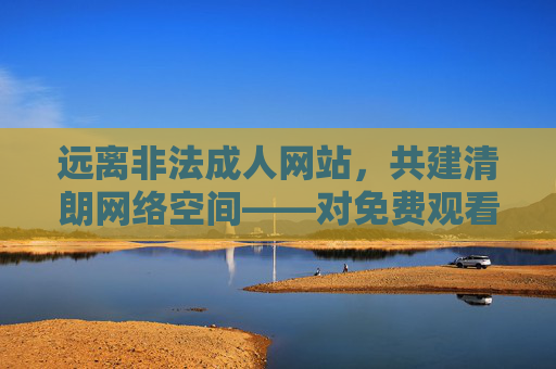 远离非法成人网站，共建清朗网络空间——对免费观看不良信息的警示，警示，远离非法成人网站，共建清朗网络空间