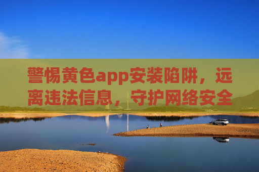 警惕黄色app安装陷阱，远离违法信息，守护网络安全与健康，警惕黄色app安装陷阱，守护网络安全与健康