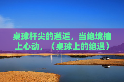 桌球杆尖的邂逅，当绝境撞上心动，〈桌球上的绝遇〉全集在线观看指南，桌球上的绝遇，桌球杆尖邂逅，绝境撞心全集观看指南