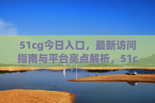 51cg今日入口，最新访问指南与平台亮点解析，51cg今日入口，最新访问指南与平台亮点解析