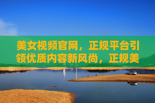 美女视频官网，正规平台引领优质内容新风尚，正规美女视频平台引领优质内容新风尚