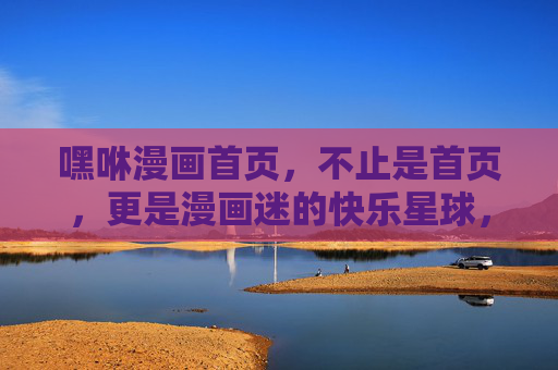 嘿咻漫画首页，不止是首页，更是漫画迷的快乐星球，嘿咻漫画首页，漫画迷的快乐星球
