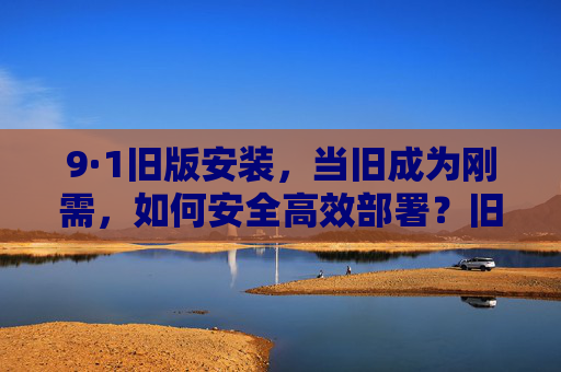 9·1旧版安装，当旧成为刚需，如何安全高效部署？旧版刚需，9·1安装的安全高效部署