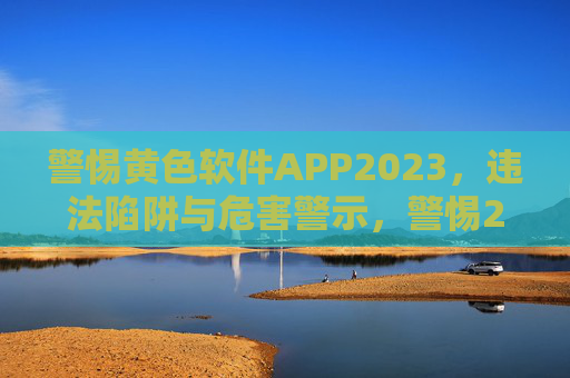 警惕黄色软件APP2023，违法陷阱与危害警示，警惕2023年黄色软件APP，违法陷阱与危害警示