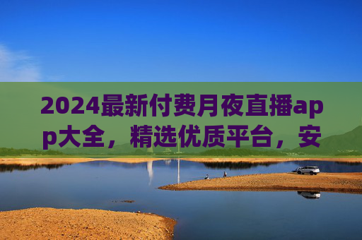 2024最新付费月夜直播app大全，精选优质平台，安全观看指南，2024最新付费月夜直播app大全，精选优质平台与安全观看指南