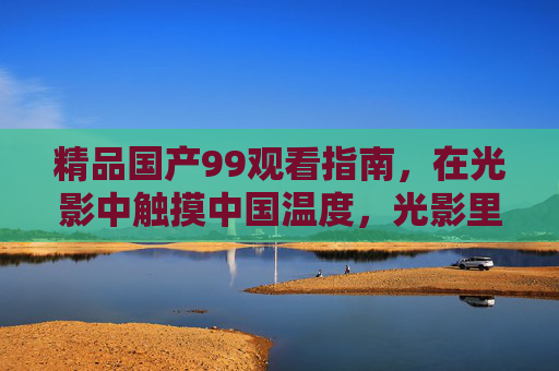 精品国产99观看指南，在光影中触摸中国温度，光影里的中国温度，精品国产观看指南