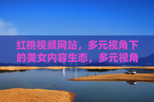红桃视频网站，多元视角下的美女内容生态，多元视角构建红桃视频美女内容生态