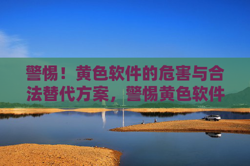 警惕！黄色软件的危害与合法替代方案，警惕黄色软件危害，选择合法替代方案