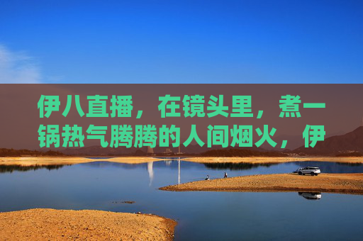 伊八直播，在镜头里，煮一锅热气腾腾的人间烟火，伊八直播，镜头里的人间烟火