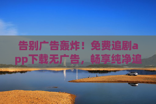 告别广告轰炸！免费追剧app下载无广告，畅享纯净追剧体验，免费追剧app无广告，纯净畅追剧集