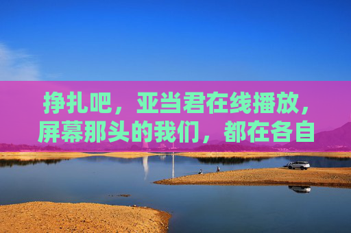 挣扎吧，亚当君在线播放，屏幕那头的我们，都在各自的泥泞里起身，亚当君挣扎，我们都在泥泞里起身