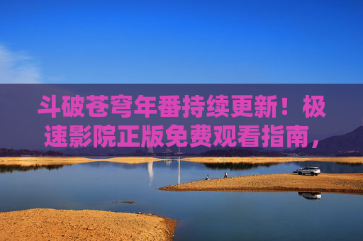 斗破苍穹年番持续更新！极速影院正版免费观看指南，热血战斗不等待，斗破苍穹年番持续更新！极速影院正版免费观看指南