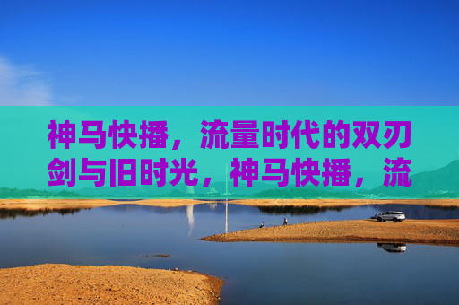 神马快播，流量时代的双刃剑与旧时光，神马快播，流量时代的双刃剑与旧时光
