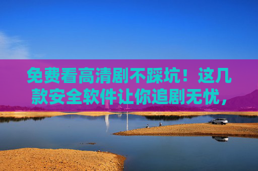 免费看高清剧不踩坑！这几款安全软件让你追剧无忧，免费看高清剧不踩坑！安全软件助你追剧无忧
