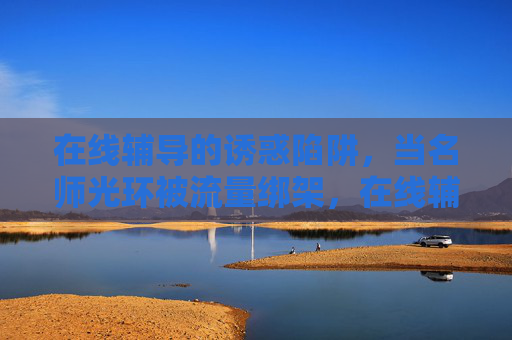 在线辅导的诱惑陷阱，当名师光环被流量绑架，在线辅导，名师光环的流量陷阱