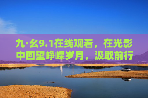 九·幺9.1在线观看，在光影中回望峥嵘岁月，汲取前行力量，九·幺光影，回望峥嵘岁月 汲取前行力量