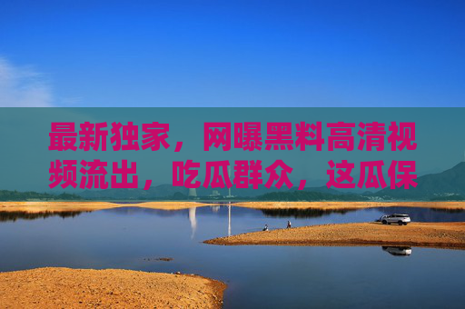最新独家，网曝黑料高清视频流出，吃瓜群众，这瓜保熟吗？独家网曝黑料高清视频流出，吃瓜群众这瓜保熟吗？