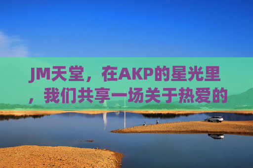 JM天堂，在AKP的星光里，我们共享一场关于热爱的盛宴，JM天堂，AKP星光下的热爱盛宴