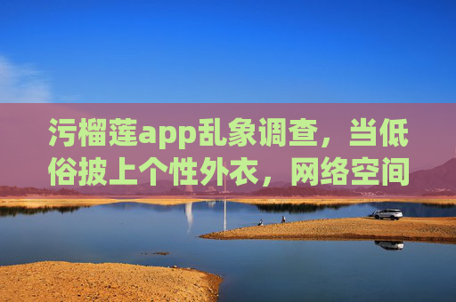 污榴莲app乱象调查，当低俗披上个性外衣，网络空间岂容污流涌动？污榴莲app调查，低俗披个性外衣，网络空间岂容污流