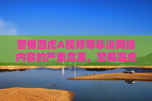警惕四虎A视频等非法网络内容的严重危害，警惕四虎A视频等非法网络内容的严重危害