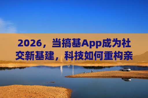2026，当搞基App成为社交新基建，科技如何重构亲密关系的边界？