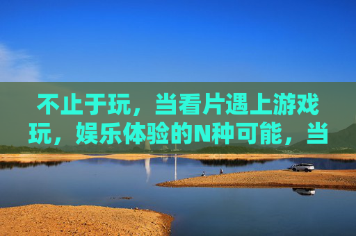 不止于玩，当看片遇上游戏玩，娱乐体验的N种可能，当看片遇上游戏，不止于玩的N种娱乐体验