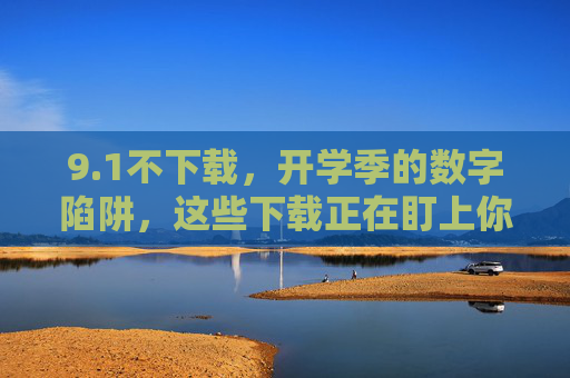 9.1不下载，开学季的数字陷阱，这些下载正在盯上你的安全，开学季数字陷阱，下载正威胁你的安全