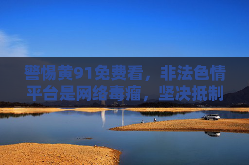 警惕黄91免费看，非法色情平台是网络毒瘤，坚决抵制不触碰，警惕黄91免费看，非法色情平台是网络毒瘤，坚决抵制不触碰